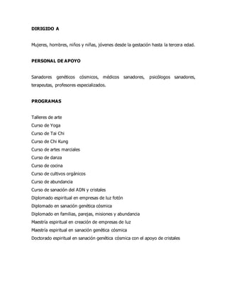 DIRIGIDO A
Mujeres, hombres, niños y niñas, jóvenes desde la gestación hasta la tercera edad.
PERSONAL DE APOYO
Sanadores genéticos cósmicos, médicos sanadores, psicólogos sanadores,
terapeutas, profesores especializados.
PROGRAMAS
Talleres de arte
Curso de Yoga
Curso de Tai Chi
Curso de Chi Kung
Curso de artes marciales
Curso de danza
Curso de cocina
Curso de cultivos orgánicos
Curso de abundancia
Curso de sanación del ADN y cristales
Diplomado espiritual en empresas de luz fotón
Diplomado en sanación genética cósmica
Diplomado en familias, parejas, misiones y abundancia
Maestría espiritual en creación de empresas de luz
Maestría espiritual en sanación genética cósmica
Doctorado espiritual en sanación genética cósmica con el apoyo de cristales
 