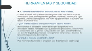 HERRAMIENTAS Y SEGURIDAD
 1.- Mencione las características necesarias para una mesa de trabajo.
La mesa de trabajo tiene que ser lo bastante grande como para colocar un par de
computadoras con sus correspondientes gabinetes, monitores y teclados; si el lugar
lo permite, una mesa con capacidad para cuatro equipos completos es suficiente para
la labor de un solo técnico.
2 ¿Qué cuidados debemos tener con la instalación eléctrica del taller?
Necesitaremos un cableado de primera calidad para asegurar una buena
alimentación eléctrica. Para cada equipo que reparemos precisaremos, como mínimo,
un tomacorriente para el gabinete y uno para el monitor. Como también tendremos
que conectar dispositivos adicionales –como parlantes o impresoras–, el número de
tomacorrientes aumenta. Como norma,
3 ¿Por qué es necesaria una conexión a tierra?
Para interrumpir el suministro de energía en caso de cortocircuitos o sobrecarga.
 