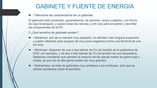 GABINETE Y FUENTE DE ENERGIA
 1 Mencione las características de un gabinete.
El gabinete está construido, generalmente, de aluminio, acero y plástico, con forma
de caja rectangular, y posee todas las ranuras y orifi cios para encastrar y atornillar
los componentes de la PC.
2 ¿Qué tamaños de gabinete existen?
 • Barebone: son de un tamaño muy pequeño, no admiten casi ninguna expansión
y suelen utilizarse para equipos de muy poca exigencia (como una terminal de una
ofi cina).
 • Minitower: disponen de una o dos bahías de 5¼ (el tamaño de la grabadora de
DVD, por ejemplo), y de dos o tres bahías de 3½ (el tamaño de una disquetera).
Debemos considerar que admiten la mayoría de las placas madre de gama baja y
media, ya que las de alta gama suelen ser muy grandes.
 • Sobremesa: se trata de gabinetes muy similares a los minitower, solo que se
utilizan acostados sobre el escritorio.
 