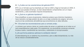 3 ¿Cuáles son las características del gabinete BTX?
BTX: es un formato que fue diseñado por Intel en 2003 y llegó al mercado en 2004. A
medida que pasaba el tiempo, se iban desarrollando componentes con un mayor
rendimiento, y esto acarreaba mayores temperaturas.
 4 ¿Qué es un gabinete hipobárico?
Para simplificar un poco el panorama, debemos aclarar que el término hipobárico
hace mención a la baja presión de aire y a un bajo contenido de oxígeno, tal como
ocurre en las condiciones atmosféricas que encontramos en altas latitudes.
 5 Enumere las recomendaciones para un armado prolijo.
Lo primero que vamos a tener en cuenta antes de armar un gabinete es el orden en el
que ensamblaremos cada parte. Por experiencia, se recomienda comenzar armando
la placa madre, insertándole las memorias y calzándole el microprocesador.
6 ¿De qué forma podemos optimizar la ventilación interna?
El sleevebearing es un sistema muy económico, pero a altas temperaturas, su vida
útil se reduce considerablemente.
 