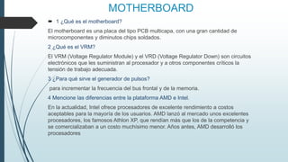 MOTHERBOARD
 1 ¿Qué es el motherboard?
El motherboard es una placa del tipo PCB multicapa, con una gran cantidad de
microcomponentes y diminutos chips soldados.
2 ¿Qué es el VRM?
El VRM (Voltage Regulator Module) y el VRD (Voltage Regulator Down) son circuitos
electrónicos que les suministran al procesador y a otros componentes críticos la
tensión de trabajo adecuada.
3 ¿Para qué sirve el generador de pulsos?
para incrementar la frecuencia del bus frontal y de la memoria.
4 Mencione las diferencias entre la plataforma AMD e Intel.
En la actualidad, Intel ofrece procesadores de excelente rendimiento a costos
aceptables para la mayoría de los usuarios. AMD lanzó al mercado unos excelentes
procesadores, los famosos Athlon XP, que rendían más que los de la competencia y
se comercializaban a un costo muchísimo menor. Años antes, AMD desarrolló los
procesadores
 