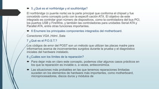 5 ¿Qué es el northbridge y el southbridge?
El northbridge (o puente norte) es la parte principal que conforma el chipset y fue
concebido como concepto junto con la especifi cación ATX. El objetivo de este
integrado es controlar gran número de dispositivos, como la controladora del bus PCI,
los puertos USB y FireWire, y también las controladoras para unidades Serial ATA y
Parallel ATA, entre otras funciones importantes.
 6 Enumere los principales componentes integrados del motherboard.
Conectores VGA ,Hdmi ,Sata
7 ¿Qué es el P.O.S.T.?
Los códigos de error del POST son un método que utilizan las placas madre para
informarnos acerca de inconvenientes surgidos durante la prueba y el diagnóstico
iniciales del hardware instalado.
8 ¿Cuáles son los límites de la reparación?
 Para dejar más en claro este concepto, podemos citar algunos casos prácticos en
los que la reparación es inviable o, a veces, antieconómica.
 Las situaciones más probables en las que tenemos reparaciones limitadas
suceden en los elementos de hardware más importantes, como motherboard,
microprocesadores, discos duros y módulos de
 