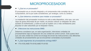 MICROPROCESADOR
 1 ¿Qué es un procesador?
El procesador es un circuito integrado y el componente más complejo de una
computadora, de la que suele considerarse, por analogía, como su cerebro.
 2 ¿Qué debemos considerar para instalar un procesador?
La instalación del procesador involucra no solo a este dispositivo, sino que, con una
capa de grasa siliconada de por medio, es preciso colocar un disipador de calor,
anclado al motherboard, y sobre el cual se sujetan uno o más ventiladores para
expulsar el calor absorbido por el disipador mismo.
 3 Mencione las instrucciones SIMD.
Debemos considerar que, en esta organización, intervienen unidades de
procesamiento bajo la inspección de una unidad de control común. Esto quiere decir
que una sola unidad de control se encarga de enviar las instrucciones a las diferentes
unidades de procesamiento que se encuentran conectadas al procesador.
 4 ¿Qué segmentos de procesadores entrega AMD?
 • FX-4100,AMD FX-6100,AMD FX-8150
 