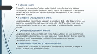  5 ¿Qué es Fusion?
En cuanto a la arquitectura Fusion, podemos decir que este segmento es para
computadoras de escritorio, que tienen un uso normal y cotidiano. Los procesadores
basados en esta arquitectura se caracterizan por darle prioridad al bajo consumo,
tener varios núcleos
 6 Caracterice una arquitectura de 64 bits.
Los procesadores modernos se basan en arquitecturas de 64 bits. Seguramente, nos
estaremos preguntando a qué hace referencia este valor. Pues bien, trataremos en
las próximas líneas de responder esta cuestión de la manera más clara y sencilla
posible.
 7 ¿Qué son los procesadores multicore?
Los procesadores multicore incorporan varios núcleos, lo que los hace superiores a
los procesadores tradicionales, que solo poseen un núcleo. Existen diversas opciones
a la hora de elegir un procesador multicore, ahora analizaremos algunas
características importantes.
 8 Mencione los zócalos de CPU y sus características.
Como sabemos, los zócalos son espacios o ranuras que encontramos en la placa
madre o motherboard de la computadora.
 