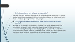  9 ¿Qué necesitamos para refrigerar un procesador?
Se debe utilizar la jeringa que se vende con la pasta térmica. Necesita colocar una
pequeña porción de la pasta nueva en el centro del disipador del cooler. Es preciso
tener cuidado al ejercer presión sobre la jeringa.
 10 ¿Qué aplicaciones podemos utilizar para realizar pruebas de hardware
stresing?
Prime95, El programa que utilizaremos para efectuar el hardware stressing del
procesador se llama Prime95 (que podemos encontrar en la dirección web
www.mersenne.org/freesoft). Su verdadero propósito, en realidad, es encontrar
nuevos números primos, pero con cada iteración, el cálculo se vuelve cada vez más
complejo, lo que aumenta progresivamente la exigencia del procesador.
 