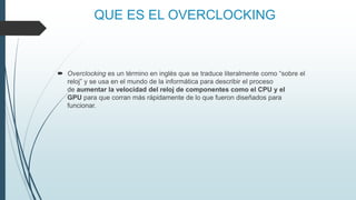 QUE ES EL OVERCLOCKING
 Overclocking es un término en inglés que se traduce literalmente como “sobre el
reloj” y se usa en el mundo de la informática para describir el proceso
de aumentar la velocidad del reloj de componentes como el CPU y el
GPU para que corran más rápidamente de lo que fueron diseñados para
funcionar.
 
