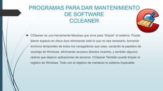 PROGRAMAS PARA DAR MANTENIMIENTO
DE SOFTWARE
CCLEANER
 CCleaner es una herramienta fabulosa que sirve para “limpiar” el sistema. Puede
liberar espacio en disco duro eliminando todo lo que no sea necesario, borrando
archivos temporales de todos los navegadores que uses, vaciando la papelera de
reciclaje de Windows, eliminando accesos directos muertos, y también algunos
rastros que dejaron aplicaciones de terceros. CCleaner También puede limpiar el
registro de Windows. Todo con el objetivo de mantener tu sistema impecable.
 