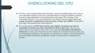 OVERCLOCKING DEL CPU
 El CPU y otros componentes del ordenador vienen preconfigurados para correr a
una velocidad máxima y funcionar correctamente sin ningún problema, siempre
que se le esté asistiendo con el enfriamiento adecuado. Sin embargo, esta
“velocidad máxima” no es una limitación en la mayoría de los casos porque se
puede aumentar cambiando la tasa del reloj a través de la BIOS, forzándole a
que haga más operaciones cada segundo.
 En consecuencia, el CPU será mucho más rápido, haciendo que todo el
ordenador funcione con más velocidad en todo lo que hace, pero que al
mismo tiempo se producirá más calor, por lo que va a necesitar enfriamiento
adicional, un paso ultra necesario que el proceso de overclocking para evitar que
el componente acelerado y los demás a su alrededor se dañen o que funcionen de
forma inestable mostrando pantallazos azules o reiniciando el computador sin
sentido.
 