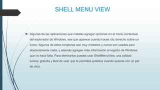 SHELL MENU VIEW
 Algunas de las aplicaciones que instalas agregar opciones en el menú contextual
del explorador de Windows, ese que aparece cuando haces clic derecho sobre un
icono. Algunos de estos renglones son muy molestos y nunca son usados para
absolutamente nada, y además agregan más información al registro de Windows
que no hace falta. Para eliminarlos puedes usar ShellMenuView, una utilidad
liviana, gratuita y fácil de usar que te permitirá quitarlos cuando quieras con un par
de clics.
 