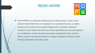 REMO MORE
 Remo MORE es la aplicación perfecta para una persona que no sabe mucho
sobre el mantenimiento de un computador. Es muy simple de usar y su diseño
ayuda a que con pocos clics se logre arreglar todo lo necesario. Apenas la
empieces a usar notarás que hará una revisión automática de lo que está pasando
en tu ordenador y te dirá qué tienes que reparar, permitiendo limpiar archivos
basura, quitar los errores que hayan en el registro, optimizar la memoria, quitar
archivos duplicados, entre otras cosas.
 