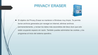 PRIVACY ERASER
 El objetivo de Privacy Eraser es mantener a Windows muy limpio. Te permite
borrar archivos generados por navegar en Internet, eliminar archivos
permanentemente, y revisar los datos más escondidos del disco duro que solo
están ocupando espacio sin razón. También puedes administrar las cookies, y los
programas al inicio del sistema operativo.
 