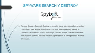 SPYWARE SEARCH Y DESTROY
 Aunque Spyware Search & Destroy es gratuito, es de las mejores herramientas
que existen para revisar si tu sistema operativo tiene malware y reparar el
problema de inmediato sin mucho trabajo. También incluye una herramienta de
inmunización con una base de datos muy grande que te protege contra muchas
amenazas.
 