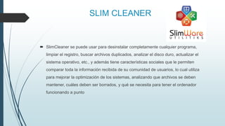 SLIM CLEANER
 SlimCleaner se puede usar para desinstalar completamente cualquier programa,
limpiar el registro, buscar archivos duplicados, analizar el disco duro, actualizar el
sistema operativo, etc., y además tiene características sociales que le permiten
comparar toda la información recibida de su comunidad de usuarios, lo cual utiliza
para mejorar la optimización de los sistemas, analizando que archivos se deben
mantener, cuáles deben ser borrados, y qué se necesita para tener el ordenador
funcionando a punto
 