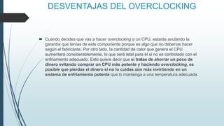 DESVENTAJAS DEL OVERCLOCKING
 Cuando decides que vas a hacer overclocking a un CPU, estarás anulando la
garantía que tenías de este componente porque es algo que no deberías hacer
según el fabricante. Por otro lado, la cantidad de calor que genera el CPU
aumentará considerablemente, lo que será letal para él si no es controlado con el
enfriamiento adecuado. Esto quiere decir que si tratas de ahorrar un poco de
dinero evitando comprar un CPU más potente y haciendo overclocking, es
posible que pierdas el dinero si no lo cuidas aún más invirtiendo en un
sistema de enfriamiento potente que lo mantenga a una temperatura adecuada.
 