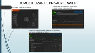 COMO UTILIZAR EL PRIVACY ERASER
LE DAMOS CLICK EN ESCANEAR
ESPERAMOS MIENTRAS ASE EL ESCANEO
(PUEDE TARDAR UNOS MINUTOS)
POR ULTIMO SE HABRAN ELIMINADO LOS RASTROS
DE TU PC QUE ESTABAN POR AHY
 