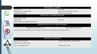 DATOS DEL CLIENTE
FECHA: 10/9/15 FOLIO: 0007
DIRECCION: CALLE TERCERA #632 No DE CLIENTE: HECTOR HUGA AGUILAR
TELEFONO: 891-969-3545 FACEBOOK: HUGO AGUILAR
DATOS DE LA COMPUTADORA
MODELO: AX1400_B4308
MARCA: ACER PRECIO: 100
NUMERO DE SERIE: PTSE908007104014143000
DESCRIPCION DE LA COMPUTADORA
MANTENIMIENTO PREVENTIVO ( X ) MANTENIMIENTO CORRECTIVO ( )
SE LE DIO UNA LIMPIEZA AL ABANICO Y LA TARJETA MADRE Y TAMBIEN SE LE APLICO ESPUMA PARA UN MEJOR ASPECTO 
DATOS DEL TECNICO
TALLER: VIESCA REPAIR’S TECNICO: JESUS MANUEL VIESCA VAZQUEZ
DIRECCION: CALLE MARTE #350
E-MAIL: VIESCA@GMAIL.COM TELEFONO: 897-104-8823
.
 