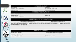 DATOS DEL CLIENTE
FECHA: 18/9/15 FOLIO: 0011
DIRECCION: CALLE: RIO SAN JUAN No DE CLIENTE: ANGEL SAVID
TELEFONO: 972299 FACEBOOK: ANGEL DIAZ
DATOS DE LA COMPUTADORA
MODELO: PRESARIO F700
MARCA: COMPAQ PRECIO: 200
NUMERO DE SERIE: CNF82210LR
DESCRIPCION DE LA COMPUTADORA
MANTENIMIENTO PREVENTIVO ( X ) MANTENIMIENTO CORRECTIVO ( )
SE LE LIMPIO LA PANTALLA, ABANICOS Y TAMBIEN SE LE APLICO ESPUMA LIMPIADORA EN TODO EL GABINETE Y TAMBIEN SE LE APLICO
PASTA TERMICA EN EL PROCESADOR.
DATOS DEL TECNICO
TALLER: VIESCA REPAIR’S TECNICO: JESUS MANUEL VIESCA VAZQUEZ
DIRECCION: CALLE MARTE #350
E-MAIL: VIESCA@GMAIL.COM TELEFONO: 897-104-8823
.
 