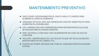 MANTENIMIENTO PREVENTIVO
 DISCO DURO: DESFRAGMENTAR EL DISCO CADA 2 O 3 MESES PARA
ELIMINAR EL ESPACIO SOBRANTE
 UNIDADES OPTICAS: DAR UNA LIMPIEZA EN CASO DE TENER POLVO PARA
AUMENTAR SU DURABILIDAD
 CPU: LIMPIAR CON UNA COMPRESORA PARA RETIRAR PARTICULAS QUE
SE ENCUENTREN ALOJADAS ADENTRO
 RAM: QUITARLE LO MOJOSO CON UN BORRADOR EN CASO DE QUE NO
FUNCIONE
 TECLADO: LIMPIAR ABAJO DE LAS TECLAS YA QUE HAY SE ALOJA MUCHA
BASURA (RESTOS DE COMIDA .ETC…
 FUENTE DE PODER: REVISAR QUE TODO EL CABLEADO ESTE EN UN BUEN
ESTADO
 