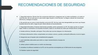 RECOMENDACIONES DE SEGURIDAD
 1. Seguridad eléctrica: Revise bien las conexiones eléctricas y asegúrese que no estén enredados y no estén al
nivel del piso. Así se evita que en caso existir algún liquido a nivel del piso, no llegue a afectar las conexiones
eléctricas y malograr el equipo.
2. No permita que se coma ni tome líquidos cerca de la PC: No hay nada más desagradable que tener que limpiar
teclados llenos de café o migas de pan. Estos afectan el funcionamiento.
3. Seguridad Informática: Si tienes información sensible, ponle contraseña a tu PC. No dejes escrito en ningún
lugar visible tu contraseña. Si necesitas escribirlo, hazlo en una libreta de notas que siempre lleves contigo.
4. Instala antivirus, firewalls, anti-spam: Para evitar que ocurran ataques a tu información.
5. Si tienes información crítica, comprímelos con winzip o winrar, y ponles contraseña (diferente a la de tu login).
6. Asegurarse que el equipo este completamente apagado.
7. usar materiales adecuados para darle un mejor mantenimiento al equipo de
Cómputo.
8. utilizar pulsera estática para no recibir una descarga.
9. actualizar el software instalado en la PC con los parches aconsejados por el fabricante de ese programa;
10. Realizar copias de seguridad
 
