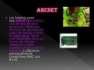    Las tarjetas para
    red ARCNET (Arquitect
    ura de red de área
    local que utiliza una
    técnica de acceso de
    paso de testigo como
    el Token Ring. Tiene
    una topología física en
    forma de estrella,
    utilizando cable
    coaxial y hubs pasivos
    o activos).utilizaban
    principalmente
    conectores BNC y/o
    RJ-45.
 