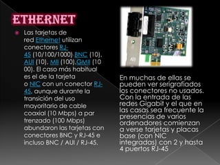    Las tarjetas de
    red Ethernet utilizan
    conectores RJ-
    45 (10/100/1000) BNC (10),
    AUI (10), MII (100),GMII (10
    00). El caso más habitual
    es el de la tarjeta            En muchas de ellas se
    o NIC con un conector RJ-      pueden ver serigrafiados
    45, aunque durante la          los conectores no usados.
    transición del uso             Con la entrada de las
    mayoritario de cable           redes Gigabit y el que en
    coaxial (10 Mbps) a par        las casas sea frecuente la
                                   presencias de varios
    trenzado (100 Mbps)            ordenadores comienzan
    abundaron las tarjetas con     a verse tarjetas y placas
    conectores BNC y RJ-45 e       base (con NIC
    incluso BNC / AUI / RJ-45.     integradas) con 2 y hasta
                                   4 puertos RJ-45
 