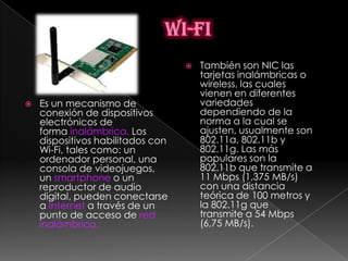    También son NIC las
                                       tarjetas inalámbricas o
                                       wireless, las cuales
                                       vienen en diferentes
   Es un mecanismo de                 variedades
    conexión de dispositivos           dependiendo de la
    electrónicos de                    norma a la cual se
    forma inalámbrica. Los             ajusten, usualmente son
    dispositivos habilitados con       802.11a, 802.11b y
    Wi-Fi, tales como: un              802.11g. Las más
    ordenador personal, una            populares son la
    consola de videojuegos,            802.11b que transmite a
    un smartphone o un                 11 Mbps (1,375 MB/s)
    reproductor de audio               con una distancia
    digital, pueden conectarse         teórica de 100 metros y
    a Internet a través de un          la 802.11g que
    punto de acceso de red             transmite a 54 Mbps
    inalámbrica.                       (6,75 MB/s).
 