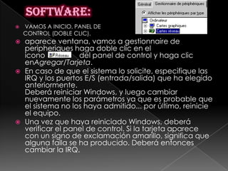    VAMOS A INICIO, PANEL DE
    CONTROL (DOBLE CLIC).
   aparece ventana, vamos a gestionnaire de
    peripheriques haga doble clic en el
    icono           del panel de control y haga clic
    enAgregar/Tarjeta.
   En caso de que el sistema lo solicite, especifique las
    IRQ y los puertos E/S (entrada/salida) que ha elegido
    anteriormente.
    Deberá reiniciar Windows, y luego cambiar
    nuevamente los parámetros ya que es probable que
    el sistema no los haya admitido... por último, reinicie
    el equipo.
   Una vez que haya reiniciado Windows, deberá
    verificar el panel de control. Si la tarjeta aparece
    con un signo de exclamación amarillo, significa que
    alguna falla se ha producido. Deberá entonces
    cambiar la IRQ.
 