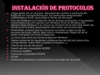     haga doble clic en el icono del panel de control; a continuación,
    haga clic en Agregar/Protocolo. Los protocolos mencionados
    anteriormente están disponibles a través de Microsoft.
   Una vez finalizada la instalación de los diversos protocolos, si los equipos
    conectados a la LAN operan con Windows 9x (y no Windows NT),
    deberá elegir (todavía a la vista en la ventana de la red) Abrir sesión de
    Windows en el menú desplegable Abrir sesión de red principal
   Finalmente, si desea que las personas accedan a algunos de sus
    recursos (archivos, discos, directorios o impresoras), haga clic en el
    botón Compartir archivos e impresora.
   Lo único que resta por hacer es reiniciar Windows
   Deben aparecer los siguientes componentes de red (así como otros
    componentes, sobre todo si posee un módem...):
   Cliente de red de Microsoft
   Tarjeta de red compatible NE2000
   Protocolo NetBEUI
   Protocolo compatible IPX/SPX
   TCP/IP
   Archivos e impresoras compartidas en las redes de Microsoft
 