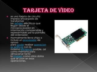    es una tarjeta de circuito
    impreso encargada de
    transformar
    las señales eléctricas que
    llegan desde el
    microprocesador en
    información comprensible y
    representable por la pantalla
    del ordenador.
   Normalmente lleva chips o
    incluso un procesador de
    apoyo
    para poder realizar operacion
    es gráficas con la
    máxima eficiencia posible, así
    como memoria para
    almacenar tanto
    la imagen como otros datos
    que se usan en esas
    operaciones.
 