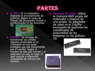    La GPU: Es un dispositivo             Memoria de video: Utiliza
    dedicado al procesamiento de           la memoria RAM propia del
    gráficos; aligera la carga de          ordenador o dispone de
    trabajo del procesador central y
    predominante en las funciones          una propia. Su adaptador
    3D.                                    de video es el Z-Buffer ,
                                           encargado de gestionar las
                                           coordenadas de
                                           profundidad de las
                                           imágenes en los gráficos
   RAMDAC: Se encarga de
    transformar las señales                3D.
    digitales producidas en el
    ordenador en una señal
    analógica que sea interpretable
    por el monitor. Según el
    número de bits que maneje y la
    velocidad con que lo haga, le
    dará soporte a diferentes
    velocidades de refresco del
    monitor.
 