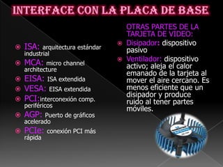 OTRAS PARTES DE LA
                                       TARJETA DE VIDEO:
                                      Disipador: dispositivo
   ISA:   arquitectura estándar
                                       pasivo
    industrial
                                      Ventilador: dispositivo
   MCA:    micro channel
                                       activo; aleja el calor
    architecture
                                       emanado de la tarjeta al
 EISA: ISA extendida                  mover el aire cercano. Es
 VESA: EISA extendida                 menos eficiente que un
                                       disipador y produce
 PCI:interconexión comp.              ruido al tener partes
    periféricos
                                       móviles.
   AGP:   Puerto de gráficos
    acelerado
   PCIe:    conexión PCI más
    rápida
 