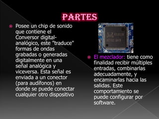    Posee un chip de sonido
    que contiene el
    Conversor digital-
    analógico, este "traduce"
    formas de ondas
    grabadas o generadas            El mezclador: tiene como
    digitalmente en una              finalidad recibir múltiples
    señal analógica y                entradas, combinarlas
    viceversa. Esta señal es         adecuadamente, y
    enviada a un conector            encaminarlas hacia las
    (para audífonos) en              salidas. Este
    donde se puede conectar          comportamiento se
    cualquier otro dispositivo       puede configurar por
                                     software.
 