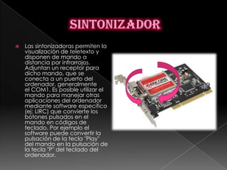    Las sintonizadoras permiten la
    visualización de teletexto y
    disponen de mando a
    distancia por infrarrojos.
    Adjuntan un receptor para
    dicho mando, que se
    conecta a un puerto del
    ordenador, generalmente
    el COM1. Es posible utilizar el
    mando para manejar otras
    aplicaciones del ordenador
    mediante software específico
    (ej: LIRC) que convierte los
    botones pulsados en el
    mando en códigos de
    teclado. Por ejemplo el
    software puede convertir la
    pulsación de la tecla "Play"
    del mando en la pulsación de
    la tecla "P" del teclado del
    ordenador.
 