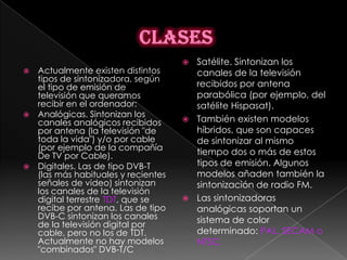  Satélite. Sintonizan los
 Actualmente existen distintos       canales de la televisión
  tipos de sintonizadora, según
  el tipo de emisión de               recibidos por antena
  televisión que queramos             parabólica (por ejemplo, del
  recibir en el ordenador:            satélite Hispasat).
 Analógicas. Sintonizan los
  canales analógicos recibidos       También existen modelos
  por antena (la televisión "de       híbridos, que son capaces
  toda la vida") y/o por cable        de sintonizar al mismo
  (por ejemplo de la compañía
  De TV por Cable).                   tiempo dos o más de estos
 Digitales. Las de tipo DVB-T        tipos de emisión. Algunos
  (las más habituales y recientes     modelos añaden también la
  señales de video) sintonizan        sintonización de radio FM.
  los canales de la televisión
  digital terrestre TDT, que se      Las sintonizadoras
  recibe por antena. Las de tipo      analógicas soportan un
  DVB-C sintonizan los canales        sistema de color
  de la televisión digital por
  cable, pero no los de TDT.          determinado: PAL, SECAM o
  Actualmente no hay modelos          NTSC.
  "combinados" DVB-T/C
 