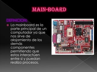 DEFINICION:
 La mainboard es la
  parte principal de un
  computador ya que
  nos sirve de
  alojamiento de los
  demás
  componentes
  permitiendo que
  estos interactúen
  entre si y puedan
  realiza procesos.
 