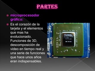    microprocesador
    gráfico:
   Es el corazón de la
    tarjeta y el elementos
    que mas ha
    evolucionado.
    Funciones de 3D,
    descomposición de
    video en tiempo real y
    una serie de funciones
    que hace unos años
    eran indispensables.
 
