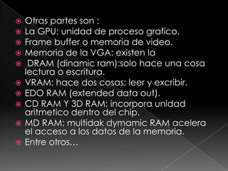    Otras partes son :
   La GPU: unidad de proceso grafico.
   Frame buffer o memoria de video.
   Memoria de la VGA: existen la
    DRAM (dinamic ram):solo hace una cosa
    lectura o escritura.
   VRAM: hace dos cosas; leer y excribir.
   EDO RAM (extended data out).
   CD RAM Y 3D RAM: incorpora unidad
    aritmetico dentro del chip.
   MD RAM: multidak dymamic RAM acelera
    el acceso a los datos de la memoria.
   Entre otros…
 