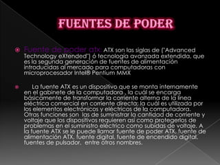    Fuente de poder atx: ATX son las siglas de ("Advanced
    Technology eXtended") ó tecnología avanzada extendida, que
    es la segunda generación de fuentes de alimentación
    introducidas al mercado para computadoras con
    microprocesador Intel® Pentium MMX

       La fuente ATX es un dispositivo que se monta internamente
    en el gabinete de la computadora , la cuál se encarga
    básicamente de transformar la corriente alterna de la línea
    eléctrica comercial en corriente directa; la cuál es utilizada por
    los elementos electrónicos y eléctricos de la computadora.
    Otras funciones son las de suministrar la cantidad de corriente y
    voltaje que los dispositivos requieren así como protegerlos de
    problemas en el suministro eléctrico como subidas de voltaje. A
    la fuente ATX se le puede llamar fuente de poder ATX, fuente de
    alimentación ATX, fuente digital, fuente de encendido digital,
    fuentes de pulsador, entre otros nombres.
 
