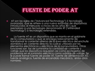     AT son las siglas de ("Advanced Technology") ó tecnología
    avanzada, que se refiere a una nuevo estándar de dispositivos
    introducidos al mercado a inicios de los años 80´s que
    reemplazo a una tecnología denominada XT ("eXtended
    Technology") ó tecnología extendida.

      La fuente AT es un dispositivo que se monta en el gabinete
    de la computadora y que se encarga básicamente de
    transformar la corriente alterna de la línea eléctrica del enchufe
    doméstico en corriente directa; la cuál es utilizada por los
    elementos electrónicos y eléctricos de la computadora. Otras
    funciones son las de suministrar la cantidad de corriente y
    voltaje que los dispositivos requieren así como protegerlos de
    problemas en el suministro eléctrico como subidas de voltaje. Se
    le puede llamar fuente de poder AT, fuente de alimentación AT,
    fuente analógica, fuente de encendido mecánico, entre otros
    nombres.
 