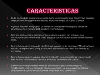    Es de encendido mecánico, es decir, tiene un interruptor que al oprimirse cambia
    de posición y no regresa a su estado inicial hasta que se vuelva a pulsar.

   Algunos modelos integraban un conector de tres terminales para alimentar
    directamente el monitor CRT desde la misma fuente.

   Este tipo de fuentes se integran mínimo desde equipos tan antiguos con
    microprocesador Intel® 8026 hasta equipos con microprocesador Intel® Pentium
    MMX.

   Es una fuente ahorradora de electricidad, ya que no se queda en "Stand by" ó en
    estado de espera; esto porque al oprimir el interruptor se corta totalmente el
    suministro.

   Es una fuente segura, ya que al oprimir el botón de encendido se interrumpe la
    electricidad dentro de los circuitos, evitando problemas de cortos.

   Si el usuario manipula directamente el interruptor para realizar alguna
    modificación, corre el riesgo de choque eléctrico, ya que esa parte trabaja
    directamente con la electricidad de la red eléctrica doméstica.
 