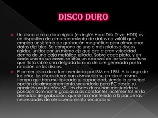  Un disco duro o disco rígido (en inglés Hard Disk Drive, HDD) es
  un dispositivo de almacenamiento de datos no volátil que
  emplea un sistema de grabación magnética para almacenar
  datos digitales. Se compone de uno o más platos o discos
  rígidos, unidos por un mismo eje que gira a gran velocidad
  dentro de una caja metálica sellada. Sobre cada plato, y en
  cada una de sus caras, se sitúa un cabezal de lectura/escritura
  que flota sobre una delgada lámina de aire generada por la
  rotación de los discos.
 El primer disco duro fue inventado por IBM en 1956. A lo largo de
  los años, los discos duros han disminuido su precio al mismo
  tiempo que han multiplicado su capacidad, siendo la principal
  opción de almacenamiento secundario para PC desde su
  aparición en los años 60. Los discos duros han mantenido su
  posición dominante gracias a los constantes incrementos en la
  densidad de grabación, que se ha mantenido a la par de las
  necesidades de almacenamiento secundario.
 