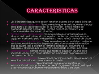   Las características que se deben tener en cuenta en un disco duro son:
   Tiempo medio de acceso: Tiempo medio que tarda la aguja en situarse
    en la pista y el sector deseado; es la suma del Tiempo medio de
    búsqueda (situarse en la pista), Tiempo de lectura/escritura y la
    Latencia media (situarse en el sector).
   Tiempo medio de búsqueda: Tiempo medio que tarda la aguja en
    situarse en la pista deseada; es la mitad del tiempo empleado por la
    aguja en ir desde la pista más periférica hasta la más central del disco.
   Tiempo de lectura/escritura: Tiempo medio que tarda el disco en leer o
    escribir nueva información: Depende de la cantidad de información
    que se quiere leer o escribir, el tamaño de bloque, el número de
    cabezales, el tiempo por vuelta y la cantidad de sectores por pista.
   Latencia media: Tiempo medio que tarda la aguja en situarse en el
    sector deseado; es la mitad del tiempo empleado en una rotación
    completa del disco.
   Velocidad de rotación: Revoluciones por minuto de los platos. A mayor
    velocidad de rotación, menor latencia media.
   Tasa de transferencia: Velocidad a la que puede transferir la
    información a la computadora una vez la aguja está situada en la pista
    y sector correctos. Puede ser velocidad sostenida o de pico.
 