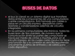    el bus (o canal) es un sistema digital que transfiere
    datos entre los componentes de una computadora
    o entre computadoras. Está formado por cables o
    pistas en un circuito impreso, dispositivos como
    resistores y condensadores además de circuitos
    integrados.
   En los primeros computadores electrónicos, todos los
    buses eran de tipo paralelo, de manera que la
    comunicación entre las partes del computador se
    hacía por medio de cintas o muchas pistas en el
    circuito impreso, en los cuales cada conductor tiene
    una función fija y la conexión es sencilla requiriendo
    únicamente puertos de entrada y de salida para
    cada dispositivo.
 