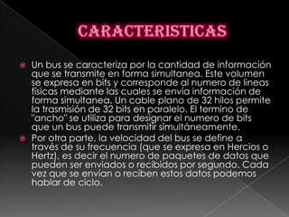    Un bus se caracteriza por la cantidad de información
    que se transmite en forma simultanea. Este volumen
    se expresa en bits y corresponde al numero de lineas
    físicas mediante las cuales se envía información de
    forma simultanea. Un cable plano de 32 hilos permite
    la trasmisión de 32 bits en paralelo. El termino de
    "ancho" se utiliza para designar el numero de bits
    que un bus puede transmitir simultáneamente.
   Por otra parte, la velocidad del bus se define a
    través de su frecuencia (que se expresa en Hercios o
    Hertz), es decir el numero de paquetes de datos que
    pueden ser enviados o recibidos por segundo. Cada
    vez que se envían o reciben estos datos podemos
    hablar de ciclo.
 