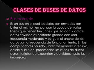    Bus paralelo
   Es un bus en el cual los datos son enviados por
    bytes al mismo tiempo, con la ayuda de varias
    líneas que tienen funciones fijas. La cantidad de
    datos enviada es bastante grande con una
    frecuencia moderada y es igual al ancho de los
    datos por la frecuencia de funcionamiento. En los
    computadores ha sido usado de manera intensiva,
    desde el bus del procesador, los buses de discos
    duros, tarjetas de expansión y de vídeo, hasta las
    impresoras.
 