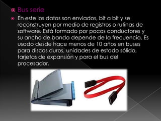    Bus serie
   En este los datos son enviados, bit a bit y se
    reconstruyen por medio de registros o rutinas de
    software. Está formado por pocos conductores y
    su ancho de banda depende de la frecuencia. Es
    usado desde hace menos de 10 años en buses
    para discos duros, unidades de estado sólido,
    tarjetas de expansión y para el bus del
    procesador.
 