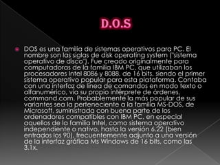    DOS es una familia de sistemas operativos para PC. El
    nombre son las siglas de disk operating system ("sistema
    operativo de disco"). Fue creado originalmente para
    computadoras de la familia IBM PC, que utilizaban los
    procesadores Intel 8086 y 8088, de 16 bits, siendo el primer
    sistema operativo popular para esta plataforma. Contaba
    con una interfaz de línea de comandos en modo texto o
    alfanumérico, vía su propio intérprete de órdenes,
    command.com. Probablemente la más popular de sus
    variantes sea la perteneciente a la familia MS-DOS, de
    Microsoft, suministrada con buena parte de los
    ordenadores compatibles con IBM PC, en especial
    aquellos de la familia Intel, como sistema operativo
    independiente o nativo, hasta la versión 6.22 (bien
    entrados los 90), frecuentemente adjunto a una versión
    de la interfaz gráfica Ms Windows de 16 bits, como las
    3.1x.
 
