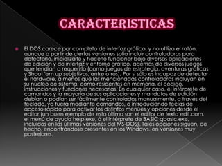   El DOS carece por completo de interfaz gráfica, y no utiliza el ratón,
    aunque a partir de ciertas versiones solía incluir controladoras para
    detectarlo, inicializarlo y hacerlo funcionar bajo diversas aplicaciones
    de edición y de interfaz y entorno gráfico, además de diversos juegos
    que tendían a requerirlo (como juegos de estrategia, aventuras gráficas
    y Shoot 'em up subjetivos, entre otros). Por sí sólo es incapaz de detectar
    el hardware, a menos que las mencionadas controladoras incluyan en
    su núcleo de sistema, como residentes en memoria, el código,
    instrucciones y funciones necesarias. En cualquier caso, el intérprete de
    comandos y la mayoría de sus aplicaciones y mandatos de edición
    debían o podían ser fácilmente controlados manualmente, a través del
    teclado, ya fuera mediante comandos, o introduciendo teclas de
    acceso rápido para activar los distintos menúes y opciones desde el
    editor (un buen ejemplo de esto último son el editor de texto edit.com,
    el menú de ayuda help.exe, ó el intérprete de BASIC qbasic.exe,
    incluidos en las últimas versiones del MS-DOS). Tales opciones siguen, de
    hecho, encontrándose presentes en los Windows, en versiones muy
    posteriores.
 