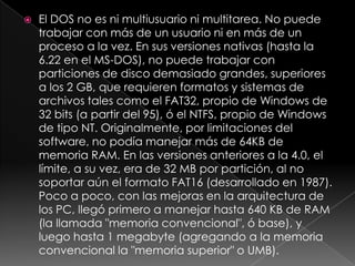    El DOS no es ni multiusuario ni multitarea. No puede
    trabajar con más de un usuario ni en más de un
    proceso a la vez. En sus versiones nativas (hasta la
    6.22 en el MS-DOS), no puede trabajar con
    particiones de disco demasiado grandes, superiores
    a los 2 GB, que requieren formatos y sistemas de
    archivos tales como el FAT32, propio de Windows de
    32 bits (a partir del 95), ó el NTFS, propio de Windows
    de tipo NT. Originalmente, por limitaciones del
    software, no podía manejar más de 64KB de
    memoria RAM. En las versiones anteriores a la 4.0, el
    límite, a su vez, era de 32 MB por partición, al no
    soportar aún el formato FAT16 (desarrollado en 1987).
    Poco a poco, con las mejoras en la arquitectura de
    los PC, llegó primero a manejar hasta 640 KB de RAM
    (la llamada "memoria convencional", ó base), y
    luego hasta 1 megabyte (agregando a la memoria
    convencional la "memoria superior" o UMB).
 