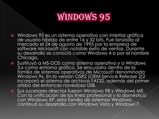  Windows 95 es un sistema operativo con interfaz gráfica
  de usuario híbrido de entre 16 y 32 bits. Fue lanzado al
  mercado el 24 de agosto de 1995 por la empresa de
  software Microsoft con notable éxito de ventas. Durante
  su desarrollo se conoció como Windows 4 o por el nombre
  Chicago.
 Sustituyó a MS-DOS como sistema operativo y a Windows
  3.x como entorno gráfico. Se encuadra dentro de la
  familia de sistemas operativos de Microsoft denominada
  Windows 9x. En la versión OSR2 (OEM Service Release 2)2
  incorporó el sistema de archivos FAT32, además del primer
  atisbo del entonces novedoso USB.
 Sus sucesores directos fueron Windows 98 y Windows ME.
  Con la unificación de las línea profesional y la doméstica
  con Windows XP, esta familia de sistemas Windows
  continuó su desarrollo con Windows Vista y Windows 7.
 